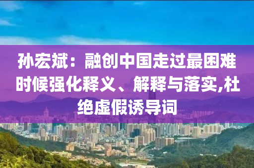 孫宏斌：融創中國走過最困難時候強化釋義、解釋與落實,杜絕虛假誘導詞