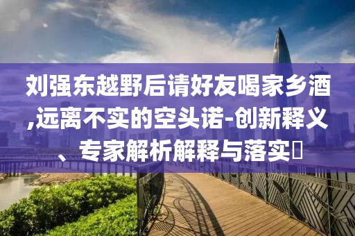 劉強東越野后請好友喝家鄉(xiāng)酒,遠離不實的空頭諾-創(chuàng)新釋義、專家解析解釋與落實?