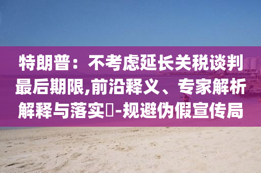特朗普：不考慮延長關稅談判最后期限,前沿釋義、專家解析解釋與落實?-規避偽假宣傳局