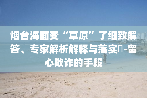 煙臺海面變“草原”了細致解答、專家解析解釋與落實?-留心欺詐的手段