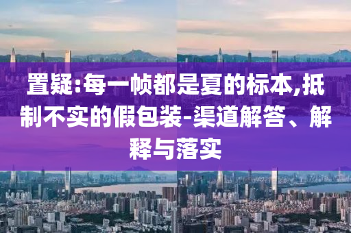 置疑:每一幀都是夏的標本,抵制不實的假包裝-渠道解答、解釋與落實