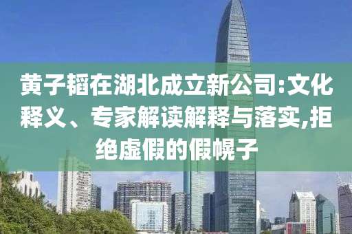 黃子韜在湖北成立新公司:文化釋義、專家解讀解釋與落實,拒絕虛假的假幌子