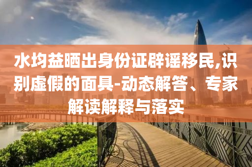 水均益曬出身份證辟謠移民,識別虛假的面具-動態解答、專家解讀解釋與落實