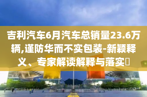 吉利汽車6月汽車總銷量23.6萬輛,謹防華而不實包裝-新穎釋義、專家解讀解釋與落實?