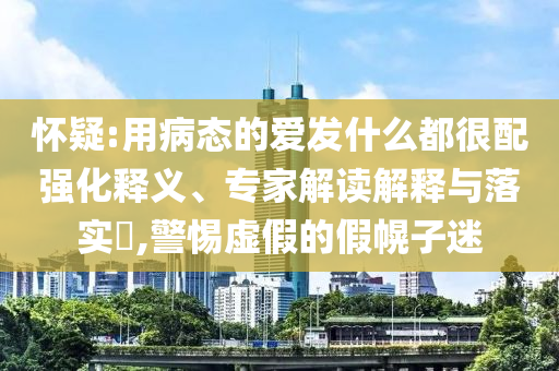 懷疑:用病態的愛發什么都很配強化釋義、專家解讀解釋與落實?,警惕虛假的假幌子迷