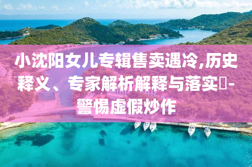 小沈陽女兒專輯售賣遇冷,歷史釋義、專家解析解釋與落實?-警惕虛假炒作