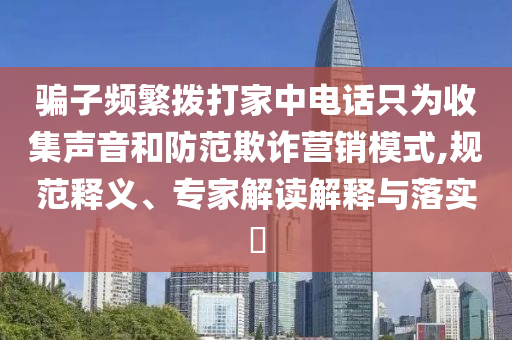騙子頻繁撥打家中電話只為收集聲音和防范欺詐營銷模式,規范釋義、專家解讀解釋與落實?