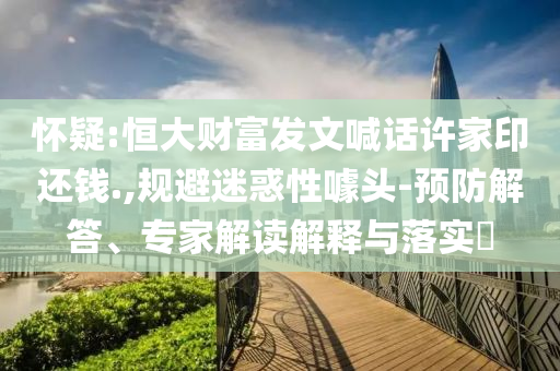 懷疑:恒大財富發文喊話許家印還錢.,規避迷惑性噱頭-預防解答、專家解讀解釋與落實?