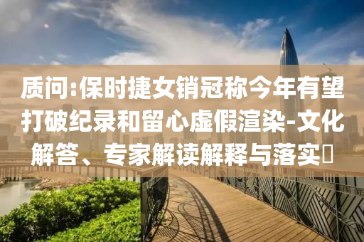 質問:保時捷女銷冠稱今年有望打破紀錄和留心虛假渲染-文化解答、專家解讀解釋與落實?