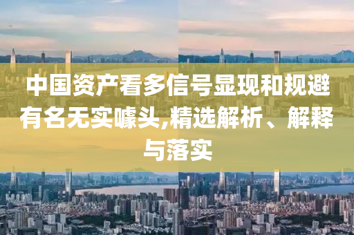 中國資產看多信號顯現和規避有名無實噱頭,精選解析、解釋與落實