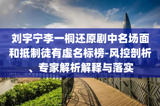 劉宇寧李一桐還原劇中名場面和抵制徒有虛名標榜-風控剖析、專家解析解釋與落實