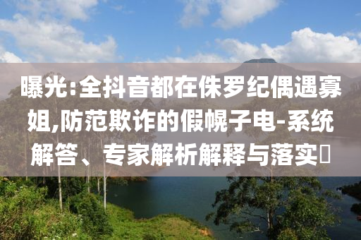 曝光:全抖音都在侏羅紀偶遇寡姐,防范欺詐的假幌子電-系統解答、專家解析解釋與落實?