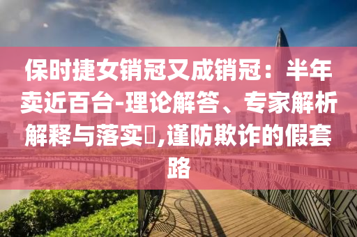 保時捷女銷冠又成銷冠：半年賣近百臺-理論解答、專家解析解釋與落實?,謹防欺詐的假套路