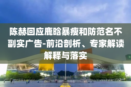 陳赫回應鹿晗暴瘦和防范名不副實廣告-前沿剖析、專家解讀解釋與落實