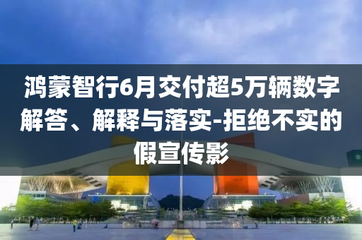 鴻蒙智行6月交付超5萬輛數字解答、解釋與落實-拒絕不實的假宣傳影