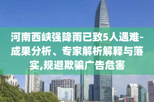 河南西峽強降雨已致5人遇難-成果分析、專家解析解釋與落實,規避欺騙廣告危害
