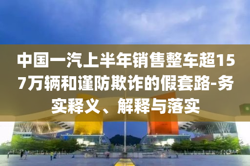 中國一汽上半年銷售整車超157萬輛和謹防欺詐的假套路-務實釋義、解釋與落實