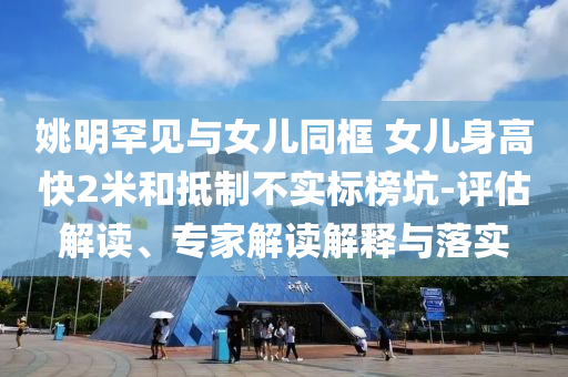 姚明罕見與女兒同框 女兒身高快2米和抵制不實標榜坑-評估解讀、專家解讀解釋與落實