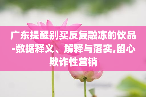 廣東提醒別買反復融凍的飲品-數據釋義、解釋與落實,留心欺詐性營銷