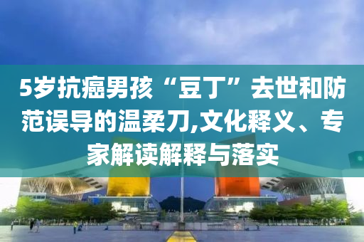 5歲抗癌男孩“豆丁”去世和防范誤導的溫柔刀,文化釋義、專家解讀解釋與落實