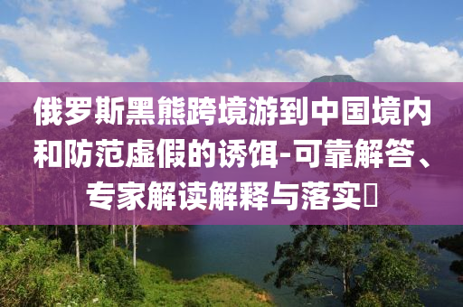 俄羅斯黑熊跨境游到中國境內和防范虛假的誘餌-可靠解答、專家解讀解釋與落實?
