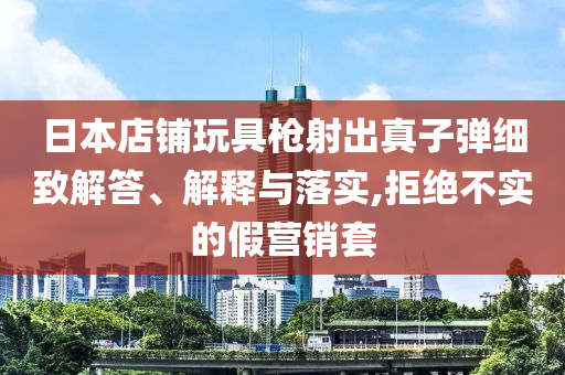 日本店鋪玩具槍射出真子彈細致解答、解釋與落實,拒絕不實的假營銷套