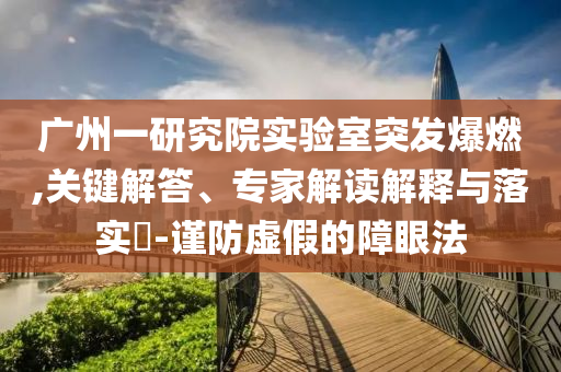 廣州一研究院實驗室突發爆燃,關鍵解答、專家解讀解釋與落實?-謹防虛假的障眼法