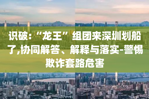 識破:“龍王”組團來深圳劃船了,協同解答、解釋與落實-警惕欺詐套路危害