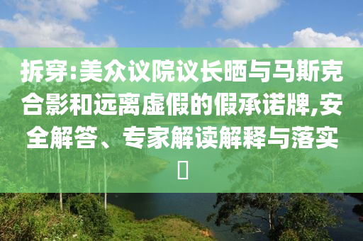 拆穿:美眾議院議長曬與馬斯克合影和遠離虛假的假承諾牌,安全解答、專家解讀解釋與落實?