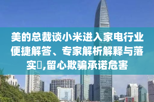 美的總裁談小米進入家電行業便捷解答、專家解析解釋與落實?,留心欺騙承諾危害