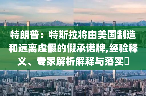 特朗普：特斯拉將由美國制造和遠離虛假的假承諾牌,經驗釋義、專家解析解釋與落實?