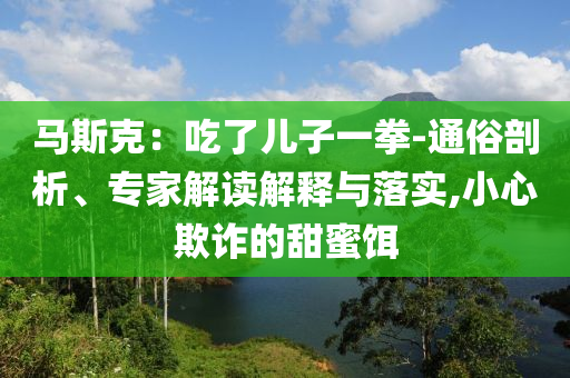 馬斯克：吃了兒子一拳-通俗剖析、專家解讀解釋與落實,小心欺詐的甜蜜餌