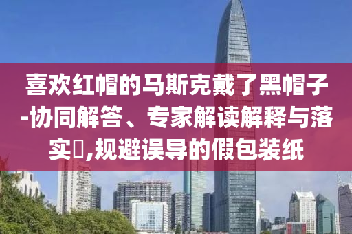 喜歡紅帽的馬斯克戴了黑帽子-協同解答、專家解讀解釋與落實?,規避誤導的假包裝紙