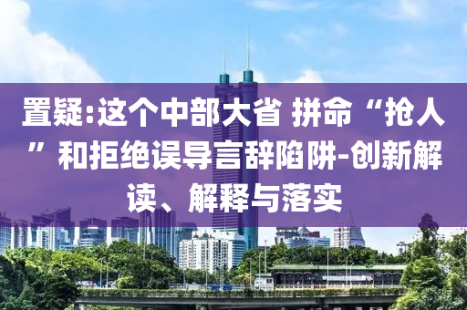 置疑:這個中部大省 拼命“搶人”和拒絕誤導言辭陷阱-創新解讀、解釋與落實