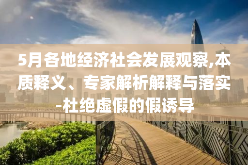 5月各地經濟社會發展觀察,本質釋義、專家解析解釋與落實-杜絕虛假的假誘導