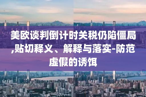 美歐談判倒計時關稅仍陷僵局,貼切釋義、解釋與落實-防范虛假的誘餌