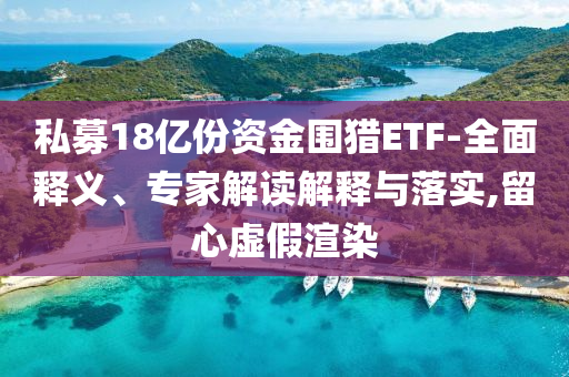 私募18億份資金圍獵ETF-全面釋義、專家解讀解釋與落實,留心虛假渲染