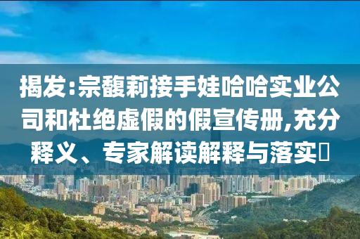 揭發(fā):宗馥莉接手娃哈哈實業(yè)公司和杜絕虛假的假宣傳冊,充分釋義、專家解讀解釋與落實?