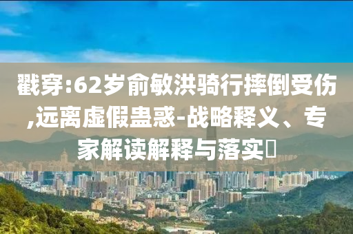 戳穿:62歲俞敏洪騎行摔倒受傷,遠(yuǎn)離虛假蠱惑-戰(zhàn)略釋義、專家解讀解釋與落實?