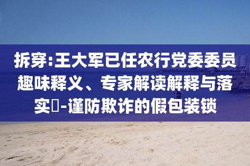 拆穿:王大軍已任農行黨委委員趣味釋義、專家解讀解釋與落實?-謹防欺詐的假包裝鎖