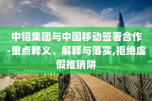 中鋁集團與中國移動簽署合作-重點釋義、解釋與落實,拒絕虛假推銷阱
