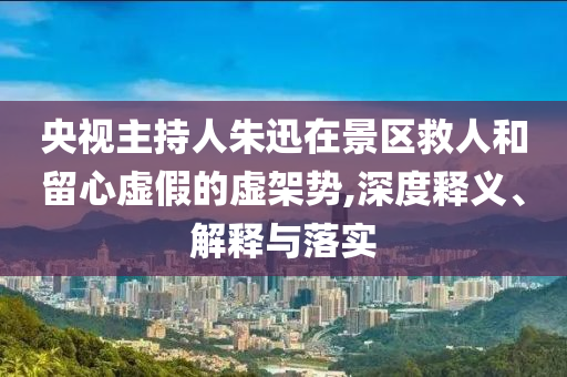 央視主持人朱迅在景區救人和留心虛假的虛架勢,深度釋義、解釋與落實