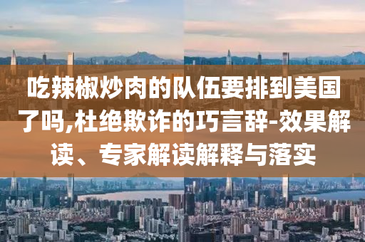 吃辣椒炒肉的隊伍要排到美國了嗎,杜絕欺詐的巧言辭-效果解讀、專家解讀解釋與落實