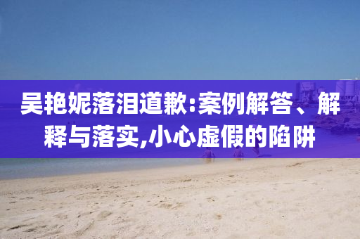 吳艷妮落淚道歉:案例解答、解釋與落實,小心虛假的陷阱