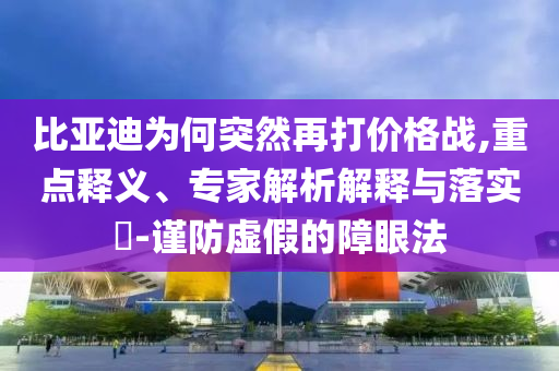比亞迪為何突然再打價格戰,重點釋義、專家解析解釋與落實?-謹防虛假的障眼法
