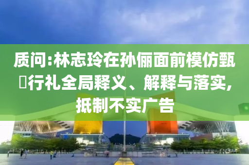 質問:林志玲在孫儷面前模仿甄嬛行禮全局釋義、解釋與落實,抵制不實廣告