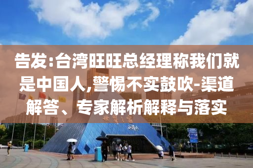 告發:臺灣旺旺總經理稱我們就是中國人,警惕不實鼓吹-渠道解答、專家解析解釋與落實