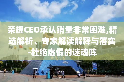 榮耀CEO承認銷量非常困難,精選解析、專家解讀解釋與落實-杜絕虛假的迷魂陣