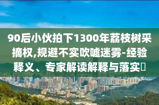 90后小伙拍下1300年荔枝樹采摘權,規避不實吹噓迷霧-經驗釋義、專家解讀解釋與落實?