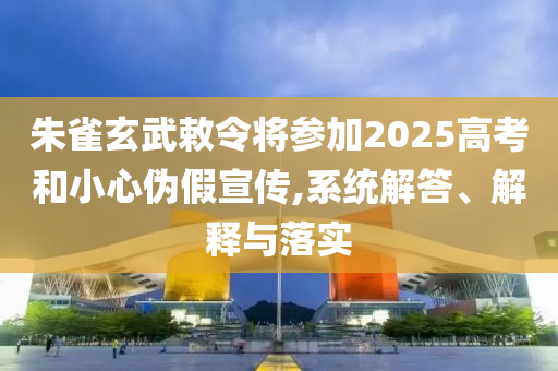 朱雀玄武敕令將參加2025高考和小心偽假宣傳,系統(tǒng)解答、解釋與落實(shí)